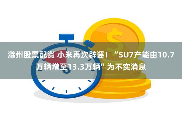 滁州股票配资 小米再次辟谣！“SU7产能由10.7万辆增至13.3万辆”为不实消息