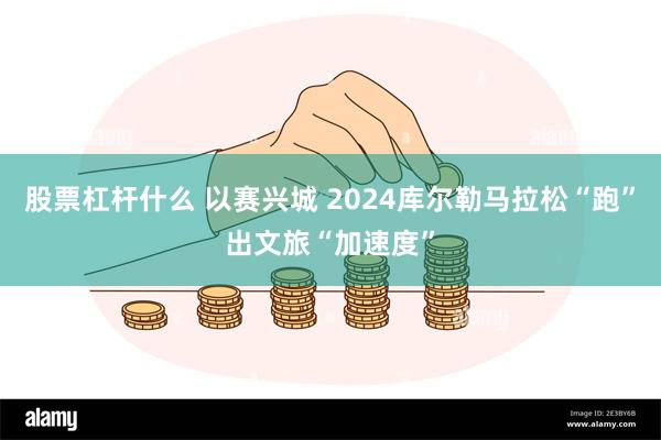 股票杠杆什么 以赛兴城 2024库尔勒马拉松“跑”出文旅“加速度”