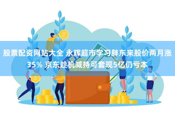 股票配资网站大全 永辉超市学习胖东来股价两月涨35% 京东趁机减持可套现5亿仍亏本