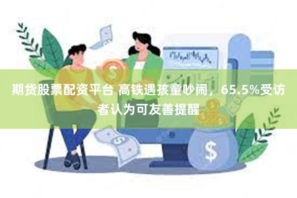 期货股票配资平台 高铁遇孩童吵闹，65.5%受访者认为可友善提醒