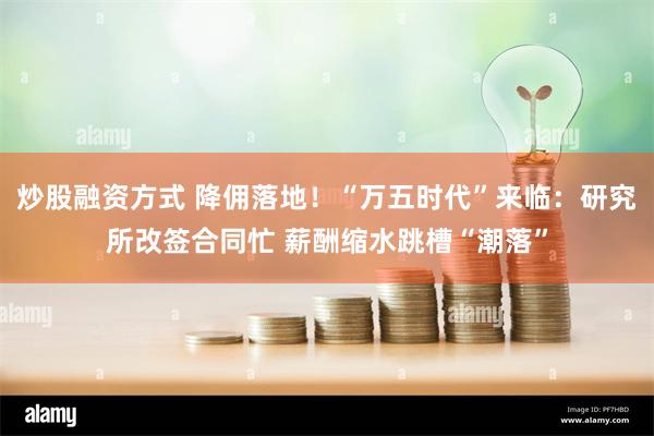 炒股融资方式 降佣落地！“万五时代”来临：研究所改签合同忙 薪酬缩水跳槽“潮落”