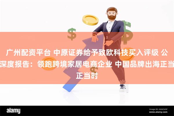 广州配资平台 中原证券给予致欧科技买入评级 公司深度报告：领跑跨境家居电商企业 中国品牌出海正当时