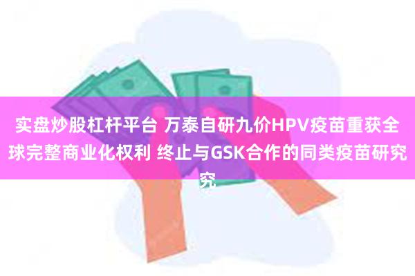 实盘炒股杠杆平台 万泰自研九价HPV疫苗重获全球完整商业化权利 终止与GSK合作的同类疫苗研究