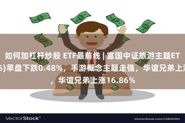 如何加杠杆炒股 ETF最前线 | 富国中证旅游主题ETF(159766)早盘下跌0.48%，手游概念主题走强，华谊兄弟上涨16.86%