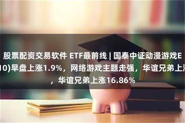 股票配资交易软件 ETF最前线 | 国泰中证动漫游戏ETF(516010)早盘上涨1.9%，网络游戏主题走强，华谊兄弟上涨16.86%