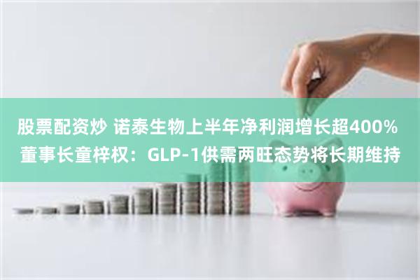 股票配资炒 诺泰生物上半年净利润增长超400% 董事长童梓权：GLP-1供需两旺态势将长期维持