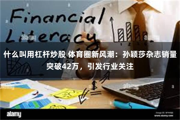 什么叫用杠杆炒股 体育圈新风潮：孙颖莎杂志销量突破42万，引发行业关注