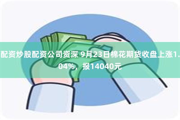 配资炒股配资公司资深 9月23日棉花期货收盘上涨1.04%，报14040元