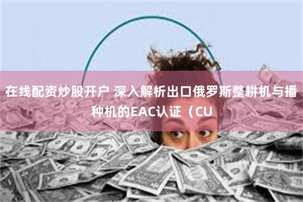 在线配资炒股开户 深入解析出口俄罗斯整耕机与播种机的EAC认证（CU