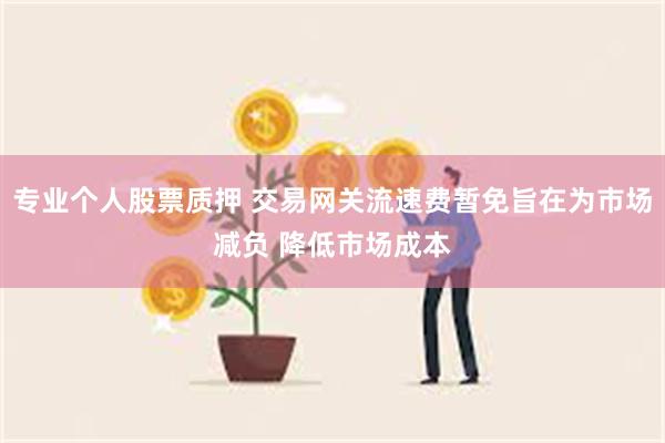 专业个人股票质押 交易网关流速费暂免旨在为市场减负 降低市场成本