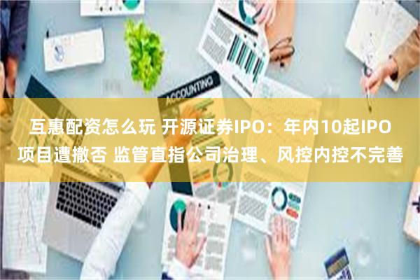 互惠配资怎么玩 开源证券IPO：年内10起IPO项目遭撤否 监管直指公司治理、风控内控不完善