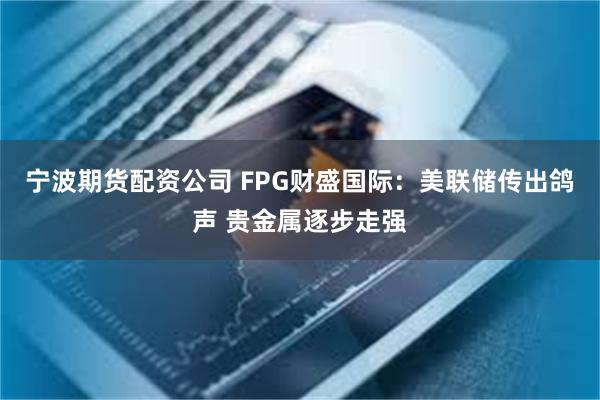 宁波期货配资公司 FPG财盛国际：美联储传出鸽声 贵金属逐步走强