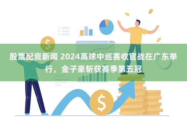 股票配资新闻 2024高球中巡赛收官战在广东举行，金子豪斩获赛季第五冠