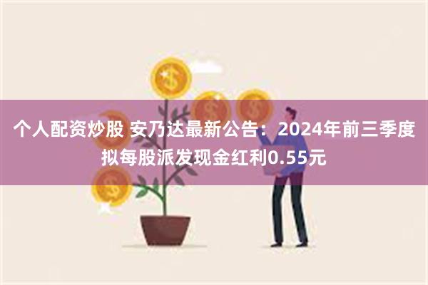 个人配资炒股 安乃达最新公告：2024年前三季度拟每股派发现金红利0.55元