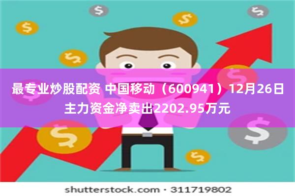 最专业炒股配资 中国移动（600941）12月26日主力资金净卖出2202.95万元