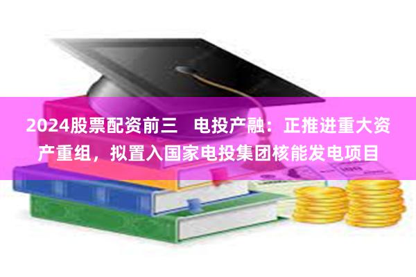 2024股票配资前三   电投产融：正推进重大资产重组，拟置入国家电投集团核能发电项目