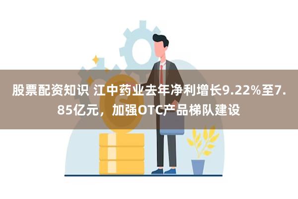 股票配资知识 江中药业去年净利增长9.22%至7.85亿元，加强OTC产品梯队建设