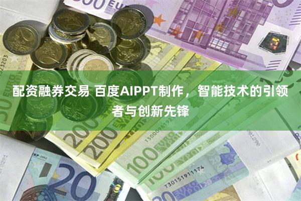 配资融券交易 百度AIPPT制作，智能技术的引领者与创新先锋