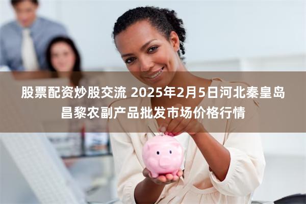 股票配资炒股交流 2025年2月5日河北秦皇岛昌黎农副产品批发市场价格行情