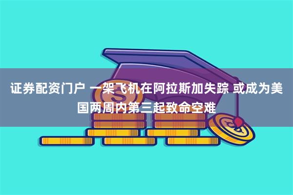 证券配资门户 一架飞机在阿拉斯加失踪 或成为美国两周内第三起致命空难