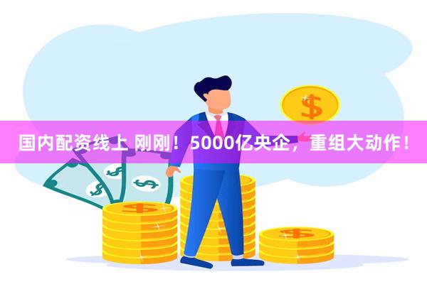 国内配资线上 刚刚！5000亿央企，重组大动作！