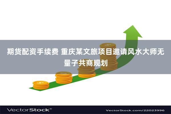 期货配资手续费 重庆某文旅项目邀请风水大师无量子共商规划