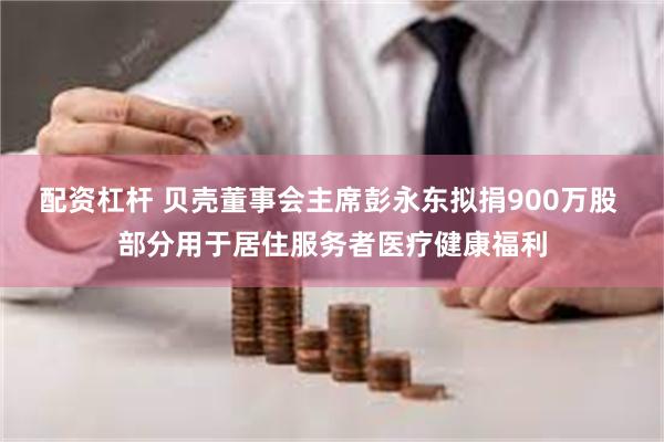 配资杠杆 贝壳董事会主席彭永东拟捐900万股 部分用于居住服务者医疗健康福利