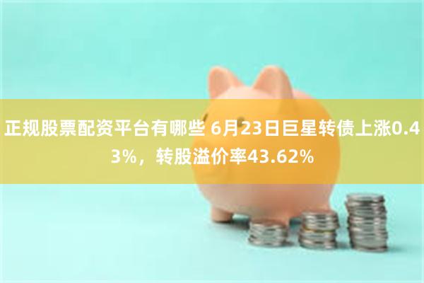 正规股票配资平台有哪些 6月23日巨星转债上涨0.43%，转股溢价率43.62%