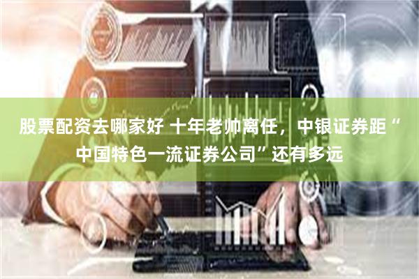 股票配资去哪家好 十年老帅离任，中银证券距“中国特色一流证券公司”还有多远