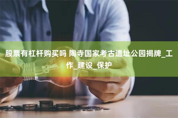 股票有杠杆购买吗 陶寺国家考古遗址公园揭牌_工作_建设_保护