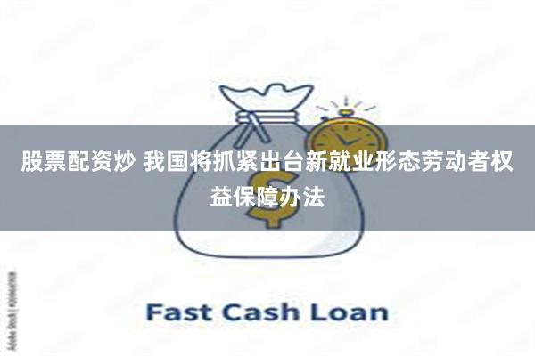 股票配资炒 我国将抓紧出台新就业形态劳动者权益保障办法